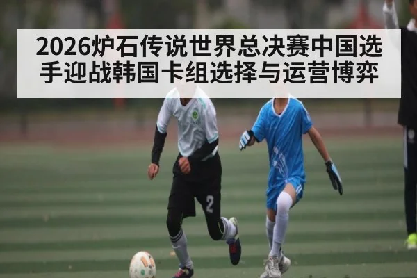 2026炉石传说世界总决赛中国选手迎战韩国卡组选择与运营博弈